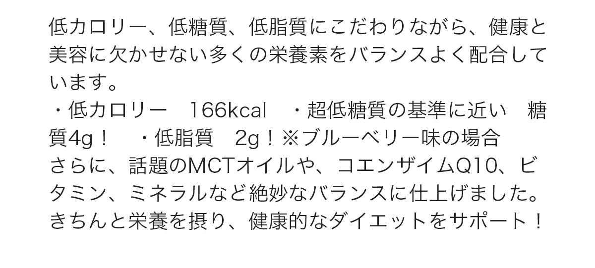 低カロリー、低糖質、低脂質にこだわりながら、健康と美容に欠かせない多くの栄養素をバランスよく配合しています。