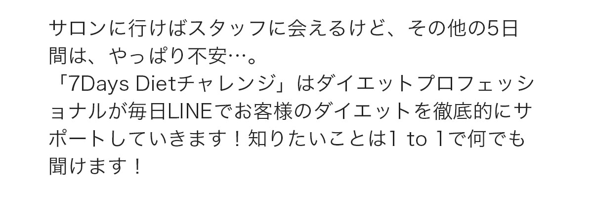 「7DaysDietチャレンジ」はダイエットプロフェッショナルが毎日LINEでお客様のダイエットを徹底的にサポートしていきます！知りたいことは1to1で何でも聞けます！