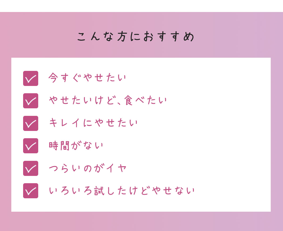 こんな方におすすめ　やせたいけど、食べたい/あと数キロがなかなかやせない/意思が弱い/憧れのぺたんこお腹になりたい/早く結果を出したい…