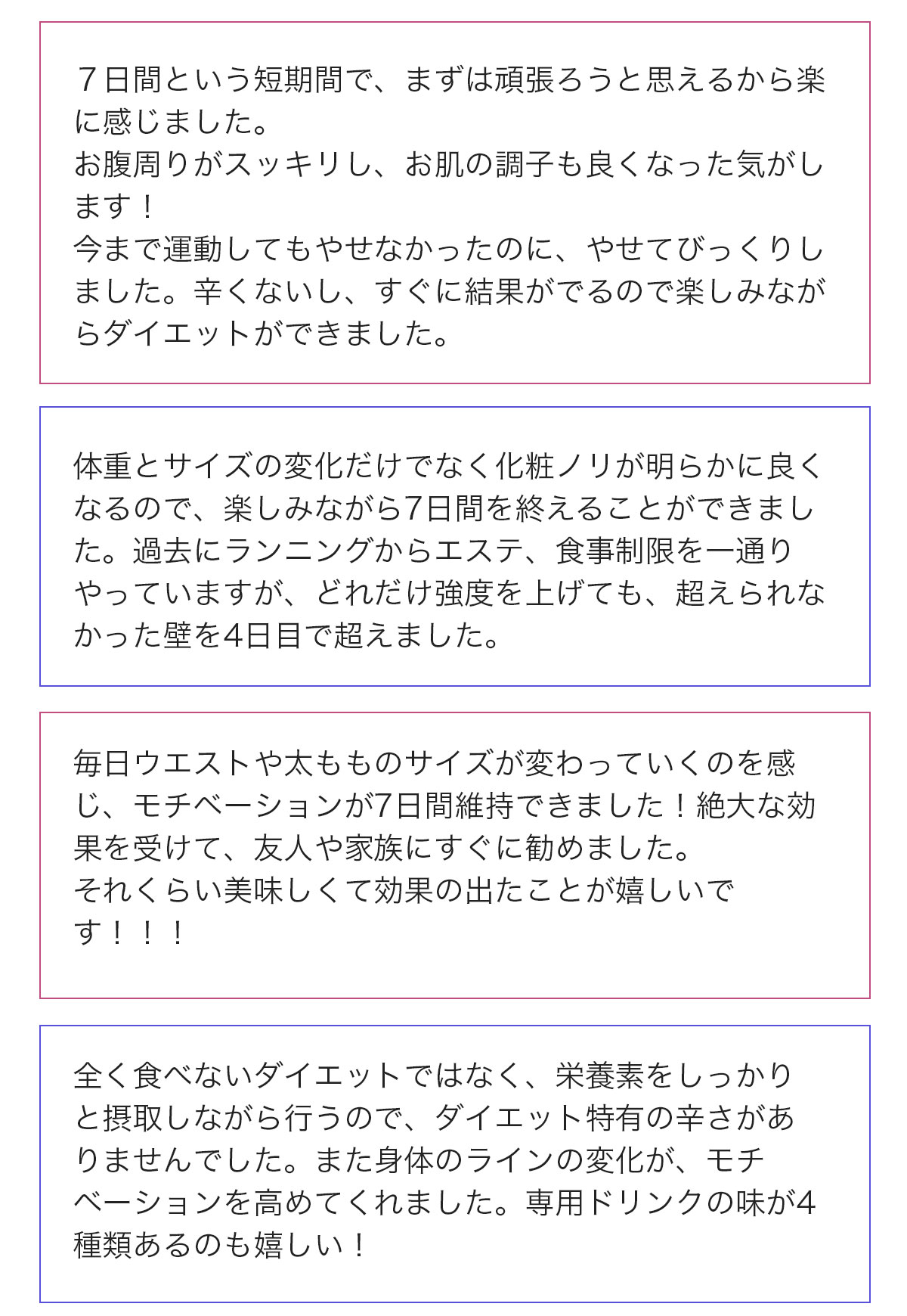 7日間という短期間で、まずは頑張ろうと思えるから楽に感じました。お腹周りがスッキリし、お肌の調子も良くなった気がします！今まで運動してもやせなかったのに、やせてびっくりしました。辛くないし、すぐ結果がでるので楽しみながらダイエットができました。…