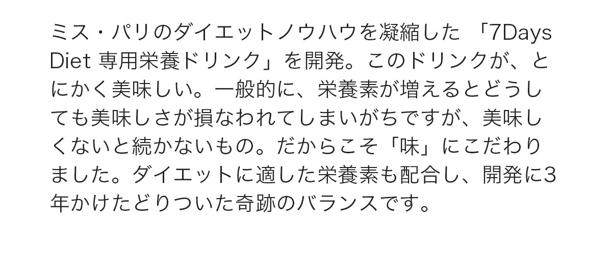 ミス・パリのダイエットノウハウを凝縮した「7DaysDiet 専用ドリンク」を開発。このドリンクが、とにかく美味しい。ダイエットに適した栄養素も配合し、開発に3年かけたどりついた奇跡のバランスです。