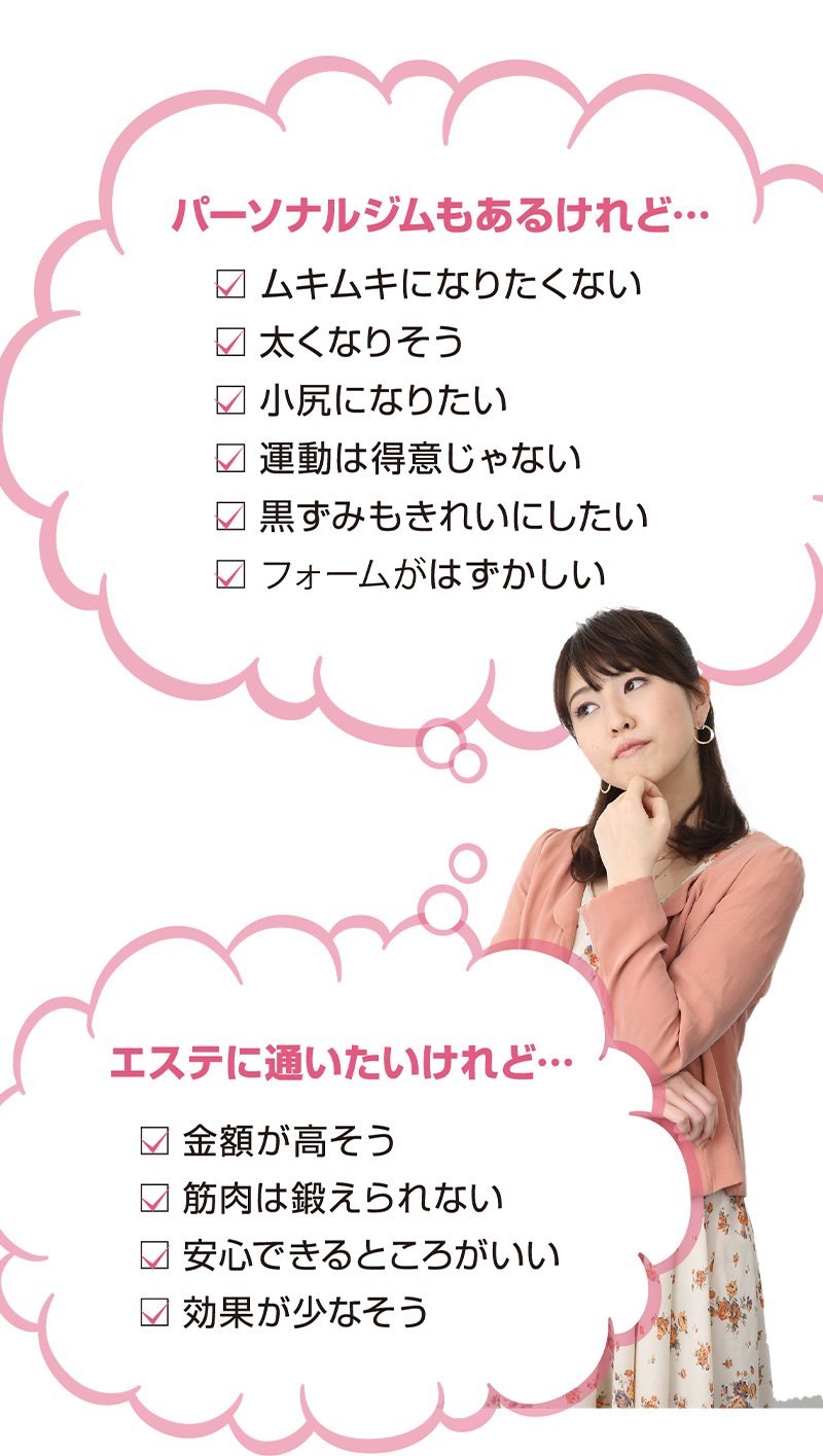 パーソナルジムもあるけれど…ムキムキになりたくない/太くなりそう/小尻になりたい/運動は得意じゃない/黒ずみもきれいにしたい/フォームがはずかしい エステに通いたいけれど・・・金額が高そう/筋肉は鍛えられない/安心できるところがいい/効果が少なそう